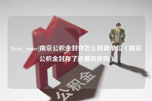 香河南京公积金封存怎么转新单位（南京公积金封存了还要转移吗）