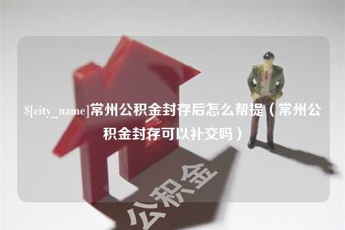 香河常州公积金封存后怎么帮提（常州公积金封存可以补交吗）